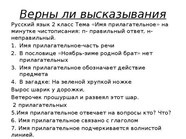 Верны ли высказывания Русский язык 2 класс Тема «Имя прилагательное» на минутке чистописания: п- правильный ответ, н- неправильный. Имя прилагательное-часть речи В пословице «Ноябрь-зиме родной брат» нет прилагательных Имя прилагательное обозначает действие предмета В загадке: На зеленой хрупкой ножке Вырос шарик у дорожки, Ветерочек прошуршал и развеял этот шар.  2 прилагательных 5.Имя прилагательное отвечает на вопросы кто? Что? 6. Имя прилагательное связано с глаголом 7. Имя прилагательное подчеркивается волнистой линией.