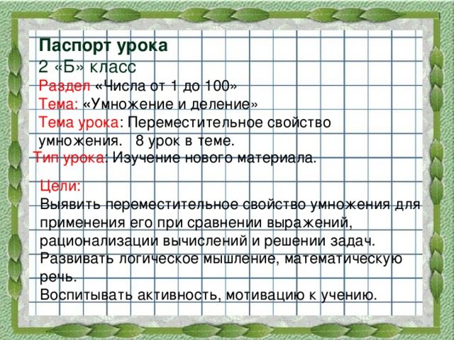 Паспорт урока  2 «Б» класс  Раздел « Числа от 1 до 100»  Тема:  « Умножение и деление»  Тема урока : Переместительное свойство умножения. 8 урок в теме.   Тип урока : Изучение нового материала. Цели:  Выявить переместительное свойство умножения для применения его при сравнении выражений, рационализации вычислений и решении задач. Развивать логическое мышление, математическую речь. Воспитывать активность, мотивацию к учению.