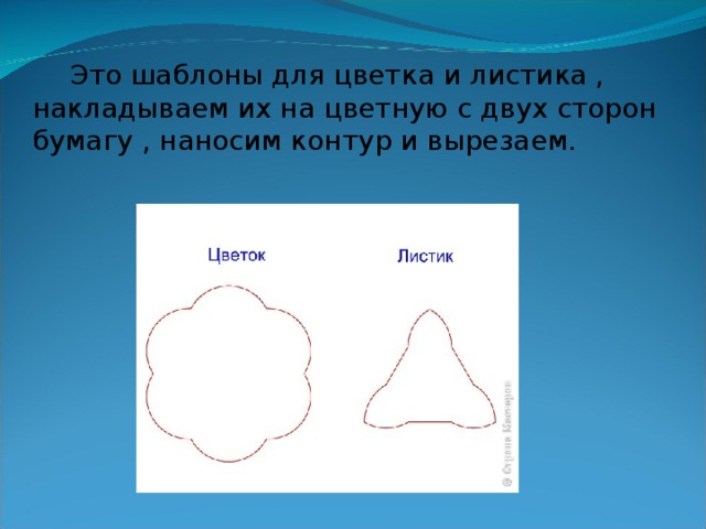 Это шаблоны для цветка и листика , накладываем их на цветную с двух сторон бумагу , наносим контур и вырезаем.