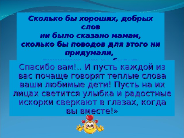 Сколько бы хороших, добрых слов  ни было сказано мамам, сколько бы поводов для этого ни придумали, лишними они не будут: Спасибо вам!.. И пусть каждой из вас почаще говорят теплые слова ваши любимые дети! Пусть на их лицах светится улыбка и радостные искорки сверкают в глазах, когда вы вместе!»