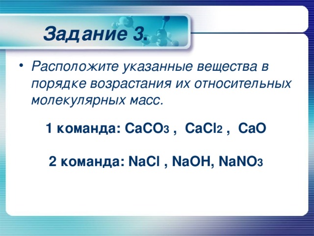 Задание 3 . Расположите указанные вещества в порядке возрастания их относительных молекулярных масс.  1 команда: CaCO 3 , CaCl 2 , CaO  2 команда: NaCl , NaOH , NaNO 3