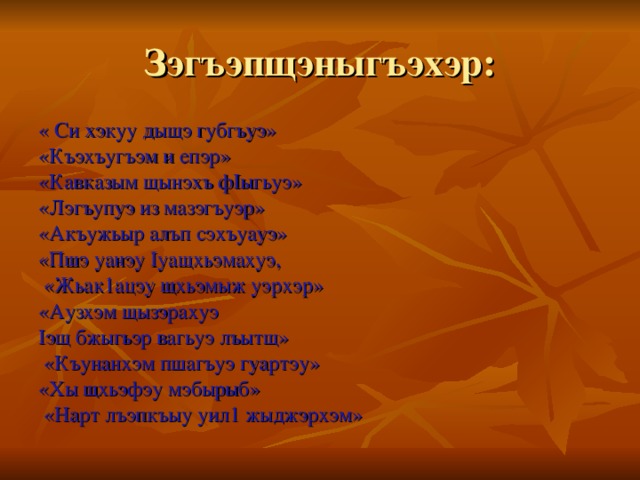 Зэгъэпщэныгъэхэр: « Си хэкуу дыщэ губгъуэ» «Къэхъугъэм и епэр» «Кавказым щынэхъ фIыгьуэ» «Лэгъупуэ из мазэгъуэр» «Акъужьыр алъп сэхъуауэ» «Пшэ уанэу Iуащхьэмахуэ,  «Жьак1ацэу щхьэмыж уэрхэр» «Аузхэм щызэрахуэ Iэщ бжыгьэр вагьуэ лъытщ»  «Къунанхэм пшагъуэ гуартэу» «Хы щхьэфэу мэбырыб»  «Нарт лъэпкъыу уил1 жыджэрхэм»