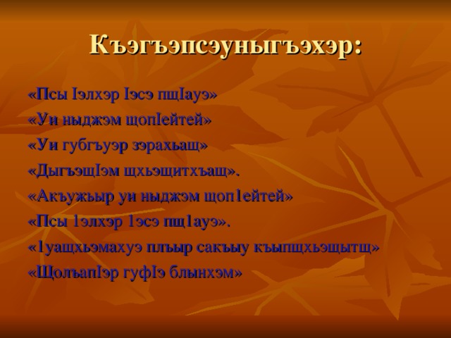 Къэгъэпсэуныгъэхэр: «Псы Iэлхэр Iэсэ пщIауэ» «Уи ныджэм щопIейтей» «Уи губгъуэр зэрахьащ» «ДыгъэщIэм щхьэщитхъащ». «Акъужьыр уи ныджэм щоп1ейтей» «Псы 1элхэр 1эсэ пщ1ауэ». «1уащхьэмахуэ плъыр сакъыу къыпщхьэщытщ» «ЩолъапIэр гуфIэ блынхэм»