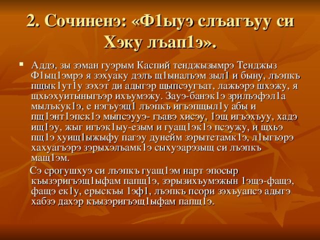 2. Сочиненэ: «Ф1ыуэ слъагъуу си Хэку лъап1э». Аддэ, зы зэман гуэрым Каспий тенджызымрэ Тенджыз Ф1ыц1эмрэ я зэхуаку дэлъ щ1ыналъэм зыл1 и быну, лъэпкъ пщык1ут1у зэхэт ди адыгэр щыпсэугъат, лажьэрэ шхэжу, я щхьэхуитыныгъэр ихъумэжу. Зауэ-банэк1э зрилъэфэл1а мылъкук1э, е нэгъуэщ1 лъэпкъ игъэпщыл1у абы и пщ1энт1эпск1э мыпсэууэ- гъавэ хисэу, 1эщ игъэхъуу, хадэ ищ1эу, жыг игъэк1ыу-езым и гуащ1эк1э псэужу, и щхьэ пщ1э хуищ1ыжыфу пагэу дунейм зэрытетамк1э, л1ыгъэрэ хахуагъэрэ зэрыхэлъамк1э сыхуэарэзыщ си лъэпкъ мащ1эм.  Сэ срогушхуэ си лъэпкъ гуащ1эм нарт эпосыр къызэригъэщ1ыфам папщ1э, зэрызихъумэжын 1эщэ-фащэ, фащэ ек1у, ерыскъы 1эф1, лъэпкъ псори зэхъуапсэ адыгэ хабзэ дахэр къызэригъэщ1ыфам папщ1э.