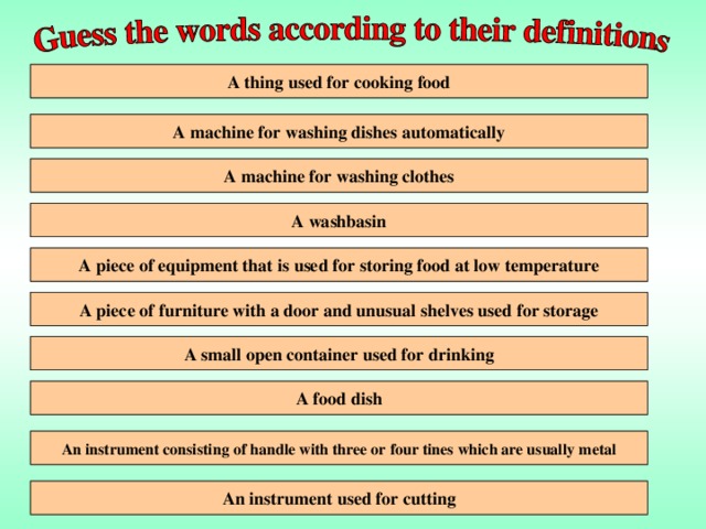 A cooker A thing used for cooking food A machine for washing dishes automatically A dishwasher- A washing machine A machine for washing clothes A sink A washbasin A fridge- A piece of equipment that is used for storing food at low temperature A cupboard A piece of furniture with a door and unusual shelves used for storage A small open container used for drinking A cup A plate A food dish An instrument consisting of handle with three or four tines which are usually metal A fork An instrument used for cutting A knife