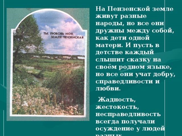 На Пензенской земле живут разные народы, но все они дружны между собой, как дети одной матери. И пусть в детстве каждый слышит сказку на своём родном языке, но все они учат добру, справедливости и любви.  Жадность, жестокость, несправедливость всегда получали осуждение у людей разных национальностей, а доброта, отзывчивость, трудолюбие- похвалу.