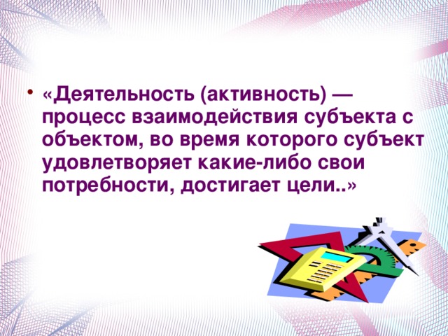 «Деятельность (активность) — процесс взаимодействия субъекта с объектом, во время которого субъект удовлетворяет какие-либо свои потребности, достигает цели..»