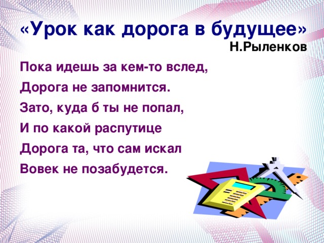 «Урок как дорога в будущее»  Н.Рыленков   Пока идешь за кем-то вслед, Дорога не запомнится. Зато, куда б ты не попал, И по какой распутице Дорога та, что сам искал Вовек не позабудется.