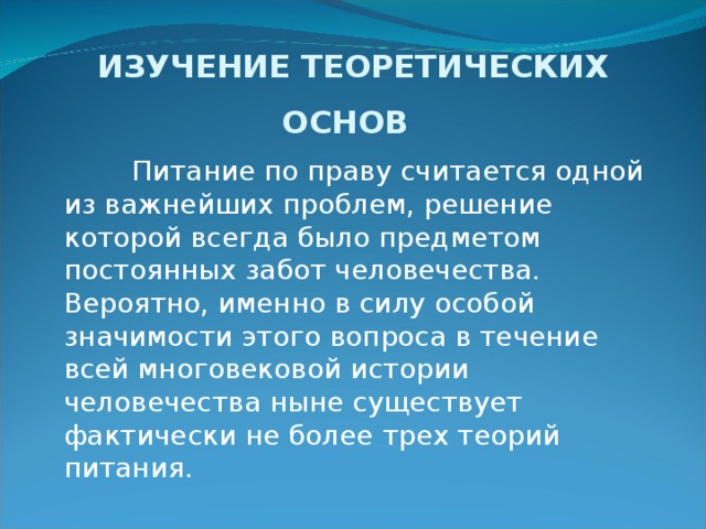 ИЗУЧЕНИЕ ТЕОРЕТИЧЕСКИХ ОСНОВ Питание по праву считается одной из важнейших проблем, решение которой всегда было предметом постоянных забот че­ловечества. Вероятно, именно в силу особой значимости этого вопроса в течение всей многовековой истории человечества ны­не существует фактически не более трех теорий питания.