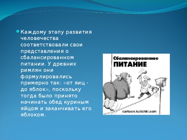 Каждому этапу развития человечества соответствовали свои представления о сбалансированном питании. У древних римлян они формулировались примерно так: «от яиц - до яблок», поскольку тогда было принято начинать обед куриным яйцом и заканчивать его яблоком.