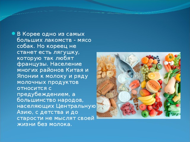 В Корее одно из самых больших лакомств - мясо собак. Но кореец не станет есть лягушку, которую так любят французы. На­селение многих районов Китая и Японии к молоку и ряду мо­лочных продуктов относится с предубеждением, а большинство народов, населяющих Центральную Азию, с детства и до старости не мыслят своей жизни без молока.