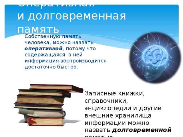 Оперативная  и долговременная память Собственную память человека, можно назвать оперативной , потому что содержащаяся в ней информация воспроизводится достаточно быстро. Записные книжки, справочники, энциклопедии и другие внешние хранилища информации можно назвать долговременной памятью.