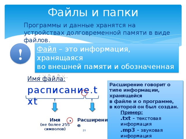 Файлы и папки Программы и данные хранятся на устройствах долговременной памяти в виде файлов. Файл – это информация, хранящаяся  во внешней памяти и обозначенная именем. ! Имя файла: расписание.txt Расширение говорит о типе информации, хранящейся  в файле и о программе,  в которой он был создан. Пример: .txt – текстовая информация .mp3 – звуковая информация .avi – видео информация . Расширение Имя (не более 255 символов)