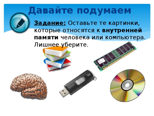 Давайте подумаем Задание: Оставьте те картинки, которые относятся к внутренней памяти человека или компьютера. Лишнее уберите.