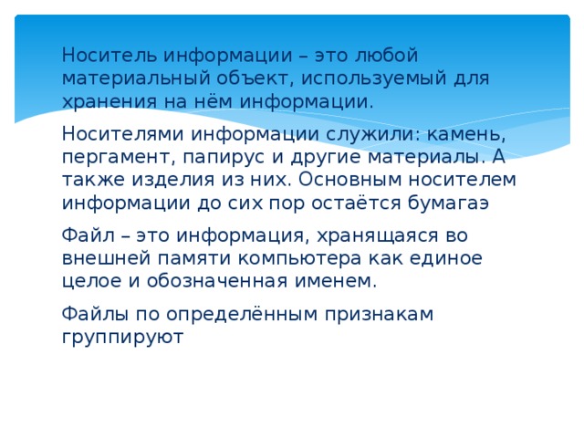 Носитель информации – это любой материальный объект, используемый для хранения на нём информации. Носителями информации служили: камень, пергамент, папирус и другие материалы. А также изделия из них. Основным носителем информации до сих пор остаётся бумагаэ Файл – это информация, хранящаяся во внешней памяти компьютера как единое целое и обозначенная именем. Файлы по определённым признакам группируют