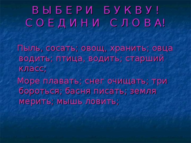 В Ы Б Е Р И Б У К В У !  С О Е Д И Н И С Л О В А!   Пыль, сосать; овощ, хранить; овца водить; птица, водить; старший класс;  Море плавать; снег очищать; три бороться; басня писать; земля мерить; мышь ловить;