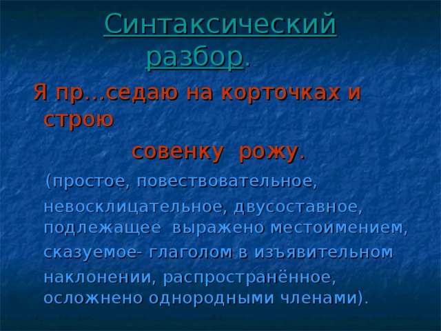 Синтаксический разбор . Я пр…седаю на корточках и строю  совенку рожу.  (простое, повествовательное,  невосклицательное, двусоставное, подлежащее выражено местоимением,  сказуемое- глаголом в изъявительном  наклонении, распространённое, осложнено однородными членами).