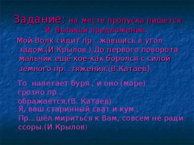 Задание: на  месте пропуска пишется И. Выпиши предложение.   Мой Волк сидит пр…жавшись в угол задом.(И.Крылов ).До первого поворота мальчик ещё кое-как боролся с силой земного пр…тяжения.(В.Катаев ) То налетает буря , и оно (море) грозно пр… ображается.(В. Катаев) Я, ваш старинный сват и кум , Пр…шёл мириться к Вам, совсем не ради ссоры.(И.Крылов )