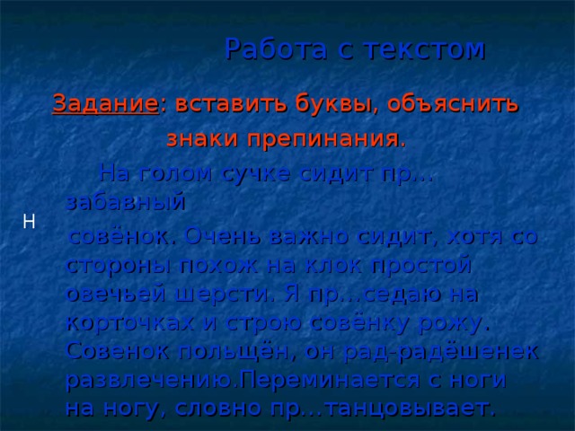 Работа с текстом Задание : вставить буквы, объяснить  знаки препинания. На голом сучке сидит пр…забавный  совёнок. Очень важно сидит, хотя со стороны похож на клок простой овечьей шерсти. Я пр…седаю на корточках и строю совёнку рожу. Совенок польщён, он рад-радёшенек развлечению.Переминается с ноги на ногу, словно пр…танцовывает. Н