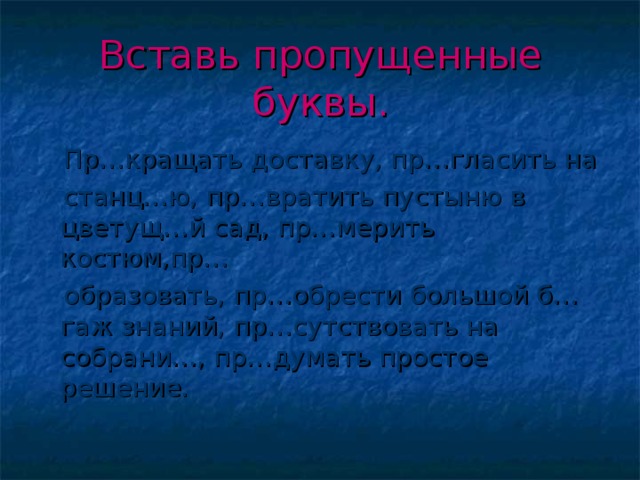 Вставь пропущенные буквы.  Пр…кращать доставку, пр…гласить на  станц…ю, пр…вратить пустыню в цветущ…й сад, пр…мерить костюм,пр…  образовать, пр…обрести большой б…гаж знаний, пр…сутствовать на собрани…, пр…думать простое решение.