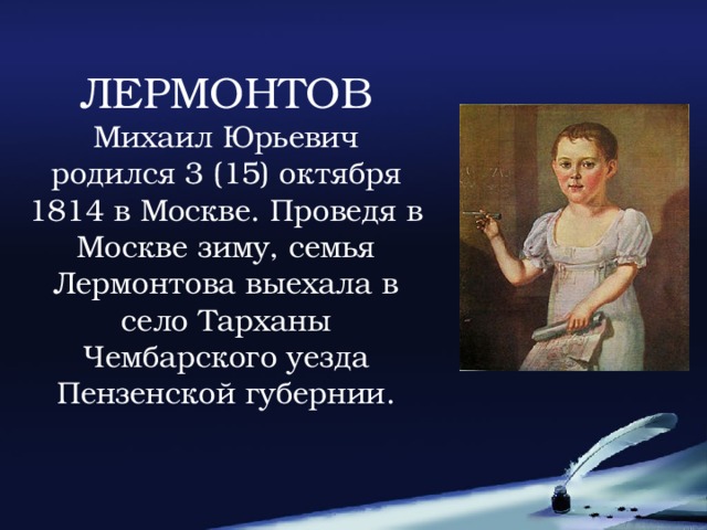 ЛЕРМОНТОВ Михаил Юрьевич родился 3 (15) октября 1814 в Москве. Проведя в Москве зиму, семья Лермонтова выехала в село Тарханы Чембарского уезда Пензенской губернии.