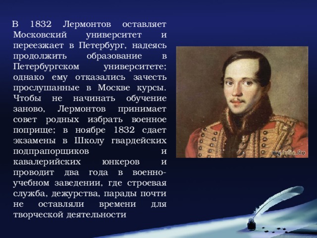 В 1832 Лермонтов оставляет Московский университет и переезжает в Петербург, надеясь продолжить образование в Петербургском университете; однако ему отказались зачесть прослушанные в Москве курсы. Чтобы не начинать обучение заново, Лермонтов принимает совет родных избрать военное поприще; в ноябре 1832 сдает экзамены в Школу гвардейских подпрапорщиков и кавалерийских юнкеров и проводит два года в военно-учебном заведении, где строевая служба, дежурства, парады почти не оставляли времени для творческой деятельности