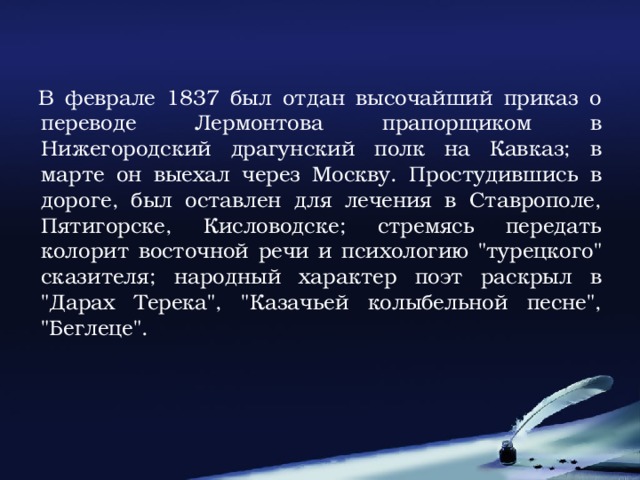 В феврале 1837 был отдан высочайший приказ о переводе Лермонтова прапорщиком в Нижегородский драгунский полк на Кавказ; в марте он выехал через Москву. Простудившись в дороге, был оставлен для лечения в Ставрополе, Пятигорске, Кисловодске; стремясь передать колорит восточной речи и психологию 