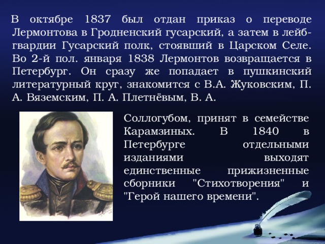 В октябре 1837 был отдан приказ о переводе Лермонтова в Гродненский гусарский, а затем в лейб-гвардии Гусарский полк, стоявший в Царском Селе. Во 2-й пол. января 1838 Лермонтов возвращается в Петербург. Он сразу же попадает в пушкинский литературный круг, знакомится с В.А. Жуковским, П. А. Вяземским, П. А. Плетнёвым, В. А. Соллогубом, принят в семействе Карамзиных. В 1840 в Петербурге отдельными изданиями выходят единственные прижизненные сборники 