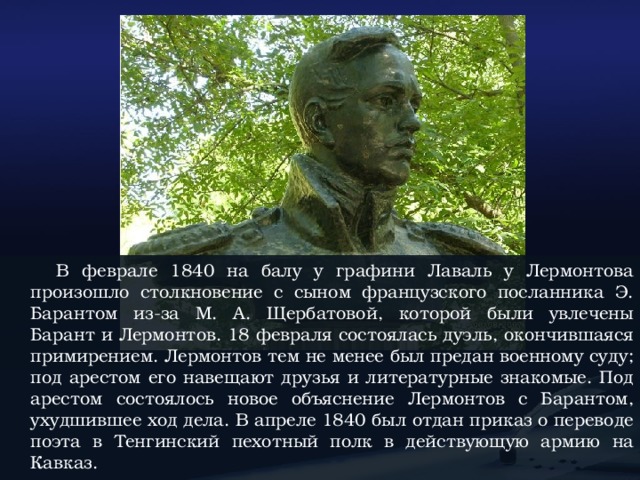 В феврале 1840 на балу у графини Лаваль у Лермонтова произошло столкновение с сыном французского посланника Э. Барантом из-за М. А. Щербатовой, которой были увлечены Барант и Лермонтов. 18 февраля состоялась дуэль, окончившаяся примирением. Лермонтов тем не менее был предан военному суду; под арестом его навещают друзья и литературные знакомые. Под арестом состоялось новое объяснение Лермонтов с Барантом, ухудшившее ход дела. В апреле 1840 был отдан приказ о переводе поэта в Тенгинский пехотный полк в действующую армию на Кавказ.