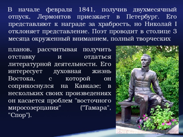 В начале февраля 1841, получив двухмесячный отпуск, Лермонтов приезжает в Петербург. Его представляют к награде за храбрость, но Николай I отклоняет представление. Поэт проводит в столице 3 месяца окруженный вниманием, полный творческих планов, рассчитывая получить отставку и отдаться литературной деятельности. Его интересует духовная жизнь Востока, с которой он соприкоснулся на Кавказе; в нескольких своих произведениях он касается проблем 