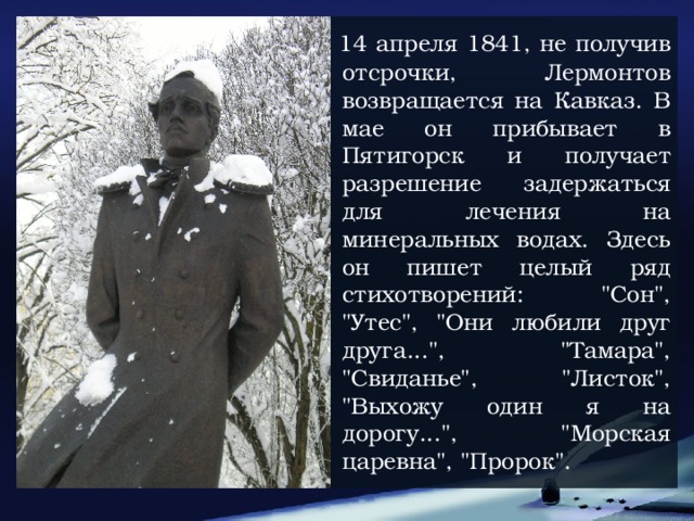 14 апреля 1841, не получив отсрочки, Лермонтов возвращается на Кавказ. В мае он прибывает в Пятигорск и получает разрешение задержаться для лечения на минеральных водах. Здесь он пишет целый ряд стихотворений: 