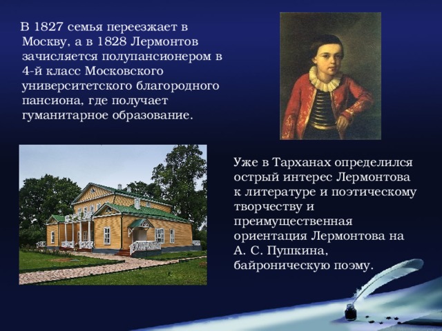 В 1827 семья переезжает в Москву, а в 1828 Лермонтов зачисляется полупансионером в 4-й класс Московского университетского благородного пансиона, где получает гуманитарное образование. Уже в Тарханах определился острый интерес Лермонтова к литературе и поэтическому творчеству и преимущественная ориентация Лермонтова на А. С. Пушкина, байроническую поэму.