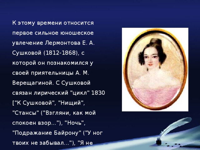 К этому времени относится первое сильное юношеское увлечение Лермонтова Е. А. Сушковой (1812-1868), с которой он познакомился у своей приятельницы А. М. Верещагиной. С Сушковой связан лирический 