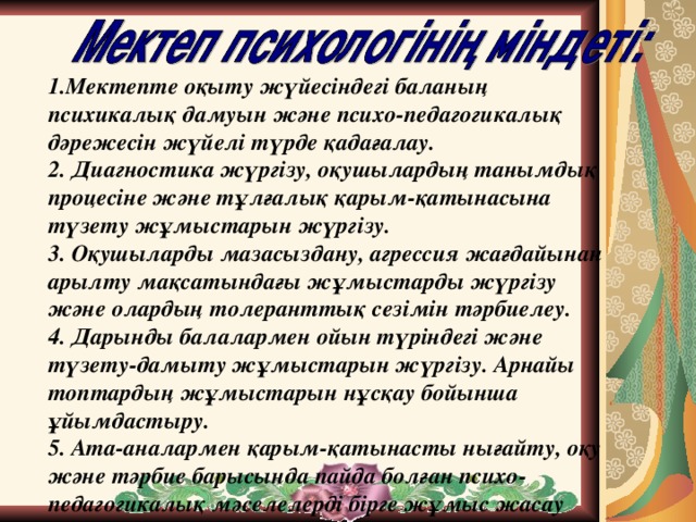 1.Мектепте оқыту жүйесіндегі баланың психикалық дамуын және психо-педагогикалық дәрежесін жүйелі түрде қадағалау. 2. Диагностика жүргізу, оқушылардың танымдық процесіне және тұлғалық қарым-қатынасына түзету жұмыстарын жүргізу.  3. Оқушыларды мазасыздану, агрессия жағдайынан арылту мақсатындағы жұмыстарды жүргізу және олардың толеранттық сезімін тәрбиелеу.  4. Дарынды балалармен ойын түріндегі және түзету-дамыту жұмыстарын жүргізу. Арнайы топтардың жұмыстарын нұсқау бойынша ұйымдастыру.  5. Ата-аналармен қарым-қатынасты нығайту, оқу және тәрбие барысында пайда болған психо-педагогикалық мәселелерді бірге жұмыс жасау арқылы шешу.