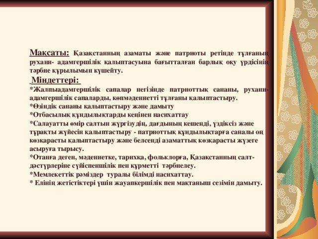 Мақсаты: Қазақстанның азаматы және патриоты ретінде тұлғаның рухани- адамгершілік қалыптасуына бағытталған барлық оқу үрдісінің тәрбие құрылымын күшейту.  Міндеттері : *Жалпыадамгершілік сапалар негізінде патриоттық сананы, рухани- адамгершілік сапаларды, көпмәдениетті тұлғаны қалыптастыру. *Өзіндік сананы қалыптастыру және дамыту *Отбасылық құндылықтарды кеңінен насихаттау *Салауатты өмір салтын жүргізудің, дағдының кешенді, үздіксіз және тұрақты жүйесін қалыптастыру - патриоттық құндылықтарға саналы оң көзқарасты қалыптастыру және белсенді азаматтық көзқарасты жүзеге асыруға тырысу. *Отанға деген, мәдениетке, тарихқа, фольклорға, Қазақстанның салт- дәстүрлеріне сүйіспеншілік пен құрметті тәрбиелеу. *Мемлекеттік рәміздер туралы білімді насихаттау. * Елінің жетістіктері үшін жауапкершілік пен мақтаныш сезімін дамыту.