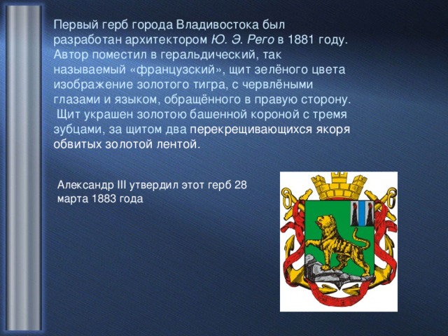 Первый герб города Владивостока был разработан архитектором Ю. Э. Рего в 1881 году. Автор поместил в геральдический, так называемый «французский», щит зелёного цвета изображение золотого тигра, с червлёными глазами и языком, обращённого в правую сторону. Щит украшен золотою башенной короной с тремя зубцами, за щитом два перекрещивающихся якоря обвитых золотой лентой. Александр III утвердил этот герб 28 марта 1883 года