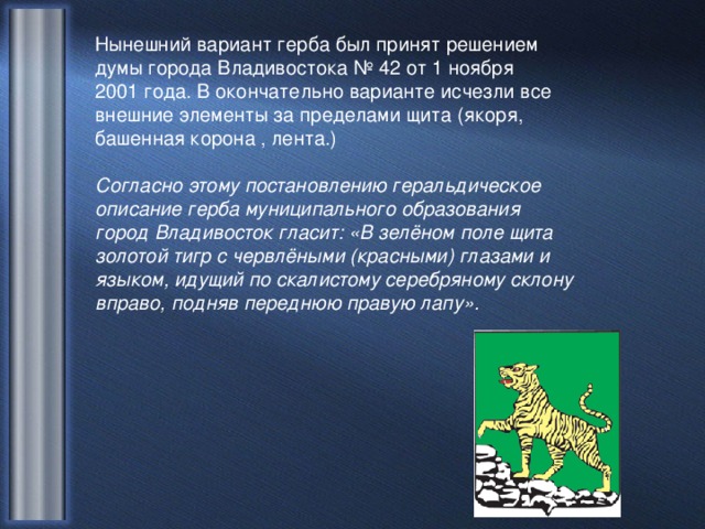 Нынешний вариант герба был принят решением думы города Владивостока № 42 от 1 ноября 2001 года. В окончательно варианте исчезли все внешние элементы за пределами щита (якоря, башенная корона , лента.)  Согласно этому постановлению геральдическое описание герба муниципального образования город Владивосток гласит: «В зелёном поле щита золотой тигр с червлёными (красными) глазами и языком, идущий по скалистому серебряному склону вправо, подняв переднюю правую лапу».