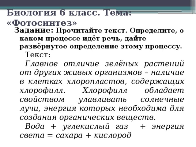 Биология 6 класс. Тема: «Фотосинтез» Задание: Прочитайте текст. Определите, о каком процессе идёт речь, дайте развёрнутое определение этому процессу. Текст: Главное отличие зелёных растений от других живых организмов – наличие в клетках хлоропластов, содержащих хлорофилл. Хлорофилл обладает свойством улавливать солнечные лучи, энергия которых необходима для создания органических веществ. Вода + углекислый газ + энергия света = сахара + кислород