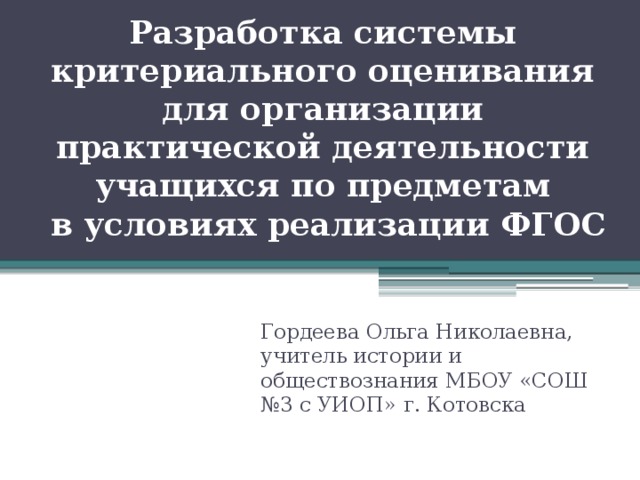 Разработка системы критериального оценивания для организации практической деятельности учащихся по предметам  в условиях реализации ФГОС Гордеева Ольга Николаевна, учитель истории и обществознания МБОУ «СОШ №3 с УИОП» г. Котовска