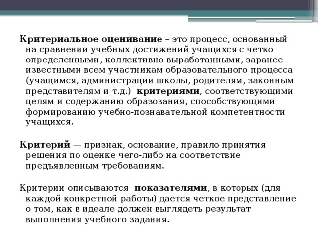 Критериальное оценивание – это процесс, основанный на сравнении учебных достижений учащихся с четко определенными, коллективно выработанными, заранее известными всем участникам образовательного процесса (учащимся, администрации школы, родителям, законным представителям и т.д.) критериями , соответствующими целям и содержанию образования, способствующими формированию учебно-познавательной компетентности учащихся.  Критерий  — признак, основание, правило принятия решения по оценке чего-либо на соответствие предъявленным требованиям. Критерии описываются показателями , в которых (для каждой конкретной работы) дается четкое представление о том, как в идеале должен выглядеть результат выполнения учебного задания.