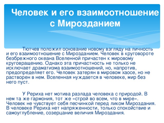 Человек и его взаимоотношение с Мирозданием  Тютчев положил основание новому взгляду на личность и его взаимоотношение с Мирозданием. Человек в круговороте безбрежного океана Вселенной причастен к мировому круговращению. Однако эта причастность не только не исключает драматизма взаимоотношений, но, напротив, предопределяет его. Человек затерян в мировом хаосе, но не растворен в нем. Вселенная нуждается в человеке, мир без него пуст.  У Рериха нет мотива разлада человека с природой. В нем та же гармония, тот же «строй во всем, что в мире». Человек не чувствует себя песчинкой перед ликом Мироздания. В человеке Рериха нет напряженности, только спокойствие и самоуглубление, созерцание величия Мироздания.