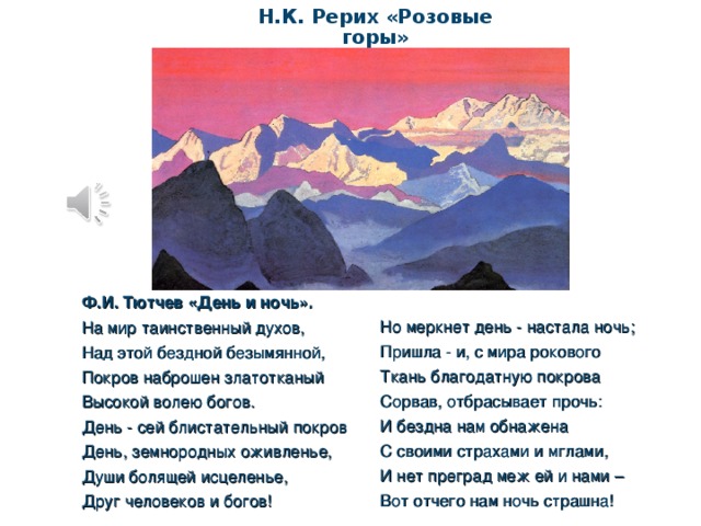 Н.К. Рерих «Розовые горы» Ф.И. Тютчев «День и ночь». На мир таинственный духов, Над этой бездной безымянной, Покров наброшен златотканый Высокой волею богов. День - сей блистательный покров День, земнородных оживленье, Души болящей исцеленье, Друг человеков и богов! Но меркнет день - настала ночь; Пришла - и, с мира рокового Ткань благодатную покрова Сорвав, отбрасывает прочь: И бездна нам обнажена С своими страхами и мглами, И нет преград меж ей и нами – Вот отчего нам ночь страшна!