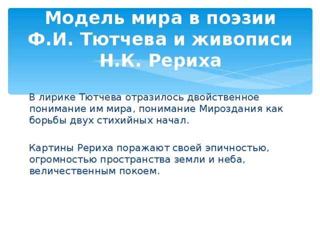 Модель мира в поэзии Ф.И. Тютчева и живописи Н.К. Рериха  В лирике Тютчева отразилось двойственное понимание им мира, понимание Мироздания как борьбы двух стихийных начал.  Картины Рериха поражают своей эпичностью, огромностью пространства земли и неба, величественным покоем.