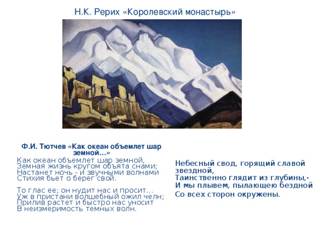 Н.К. Рерих «Королевский монастырь» Ф.И. Тютчев «Как океан объемлет шар земной…» Как океан объемлет шар земной,  Земная жизнь кругом объята снами;  Настанет ночь - и звучными волнами  Стихия бьет о берег свой.   То глас ее; он нудит нас и просит...  Уж в пристани волшебный ожил челн;  Прилив растет и быстро нас уносит  В неизмеримость темных волн.      Небесный свод, горящий славой звездной,  Таинственно глядит из глубины,-  И мы плывем, пылающею бездной Со всех сторон окружены.