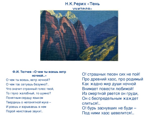 Н.К.Рерих «Тень учителя» Ф.И. Тютчев «О чем ты воешь ветр ночной..» О чем ты воешь, ветр ночной? О чем так сетуешь безумно?.. Что значит странный голос твой, То глухо жалобный, то шумно? Понятным сердцу языком Твердишь о непонятной муке – И роешь и взрываешь в нем Порой неистовые звуки!.. О! страшных песен сих не пой! Про древний хаос, про родимый Как жадно мир души ночной Внимает повести любимой! Из смертной рвется он груди, Он с беспредельным жаждет слиться!.. О! бурь заснувших не буди – Под ними хаос шевелится!..