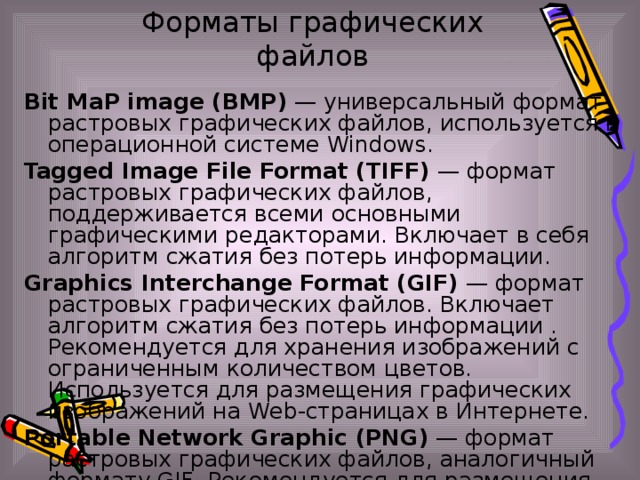 Форматы графических файлов Bit MaP image (BMP) — универсальный формат растровых графических файлов, используется в операционной системе Windows. Tagged Image File Format (TIFF) — формат растровых графических файлов, поддерживается всеми основными графическими редакторами. Включает в себя алгоритм сжатия без потерь информации. Graphics Interchange Format (GIF) — формат растровых графических файлов. Включает алгоритм сжатия без потерь информации . Рекомендуется для хранения изображений с ограниченным количеством цветов. Используется для размещения графических изображений на Web-страницах в Интернете. Portable Network Graphic (PNG) — формат растровых графических файлов, аналогичный формату GIF. Рекомендуется для размещения графических изображений на Web-страницах в Интернете.
