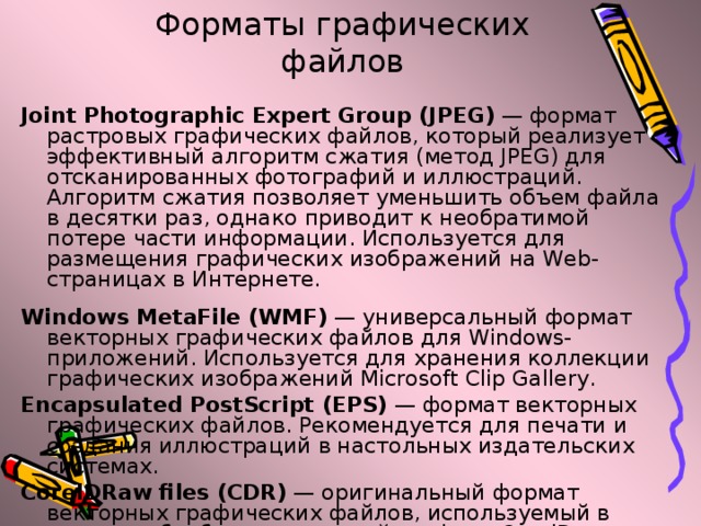 Форматы графических файлов Joint Photographic Expert Group (JPEG) — формат растровых графических файлов, который реализует эффективный алгоритм сжатия (метод JPEG) для отсканированных фотографий и иллюстраций. Алгоритм сжатия позволяет уменьшить объем файла в десятки раз, однако приводит к необратимой потере части информации. Используется для размещения графических изображений на Web-страницах в Интернете. Windows MetaFile (WMF) — универсальный формат векторных графических файлов для Windows-приложений. Используется для хранения коллекции графических изображений Microsoft Clip Gallery. Encapsulated PostScript (EPS) — формат векторных графических файлов. Рекомендуется для печати и создания иллюстраций в настольных издательских системах. CorelDRaw files (CDR) — оригинальный формат векторных графических файлов, используемый в системе обработки векторной графики CorelDraw.