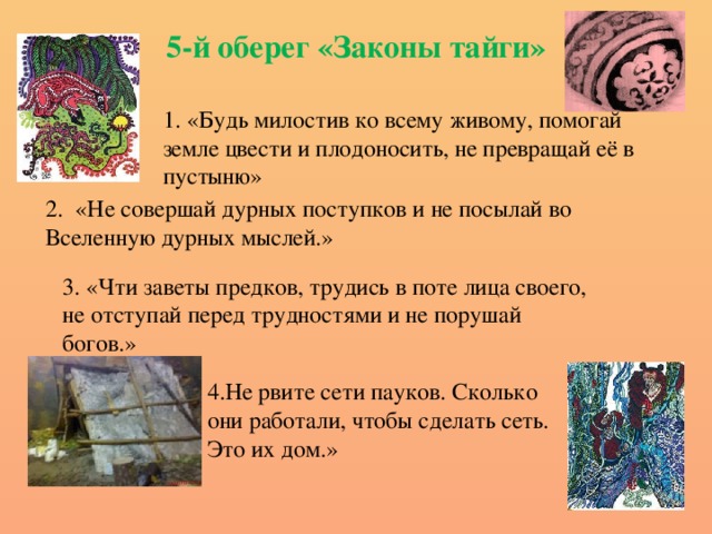 5-й оберег «Законы тайги» 1. «Будь милостив ко всему живому, помогай земле цвести и плодоносить, не превращай её в пустыню» 2. «Не совершай дурных поступков и не посылай во Вселенную дурных мыслей.» 3. «Чти заветы предков, трудись в поте лица своего, не отступай перед трудностями и не порушай богов.» 4.Не рвите сети пауков. Сколько они работали, чтобы сделать сеть. Это их дом.»