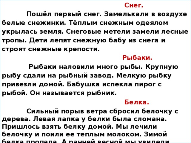 Снег.  Пошёл первый снег. Замелькали в воздухе белые снежинки. Тёплым снежным одеялом укрылась земля. Снеговые метели замели лесные тропы. Дети лепят снежную бабу из снега и строят снежные крепости.  Рыбаки.  Рыбаки наловили много рыбы. Крупную рыбу сдали на рыбный завод. Мелкую рыбку привезли домой. Бабушка испекла пирог с рыбой. Он называется рыбник.  Белка.  Сильный порыв ветра сбросил белочку с дерева. Левая лапка у белки была сломана. Пришлось взять белку домой. Мы лечили белочку и поили ее теплым молоком. Зимой белка пропала. А ранней весной мы увидели нашу белочку с бельчатами.