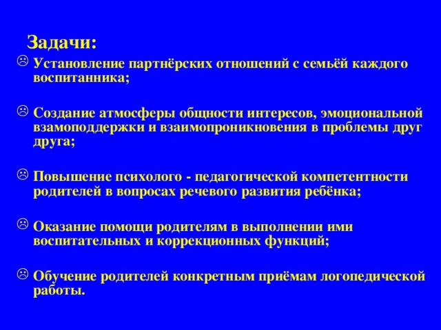 Задачи:    Установление партнёрских отношений с семьёй каждого воспитанника;  Создание атмосферы общности интересов, эмоциональной взамоподдержки и взаимопроникновения в проблемы друг друга;  Повышение психолого - педагогической компетентности родителей в вопросах речевого развития ребёнка;  Оказание помощи родителям в выполнении ими воспитательных и коррекционных функций;